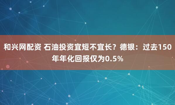和兴网配资 石油投资宜短不宜长？德银：过去150年年化回报仅为0.5%