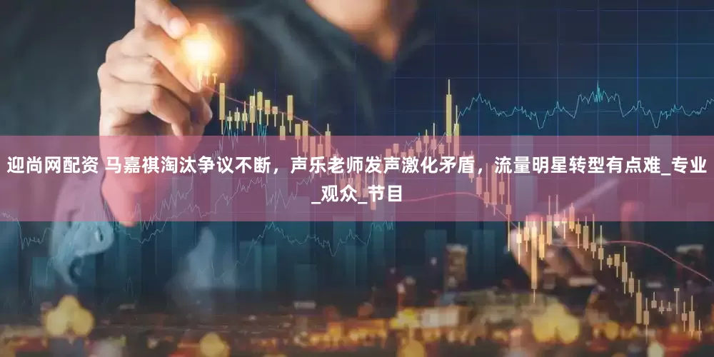 迎尚网配资 马嘉祺淘汰争议不断，声乐老师发声激化矛盾，流量明星转型有点难_专业_观众_节目