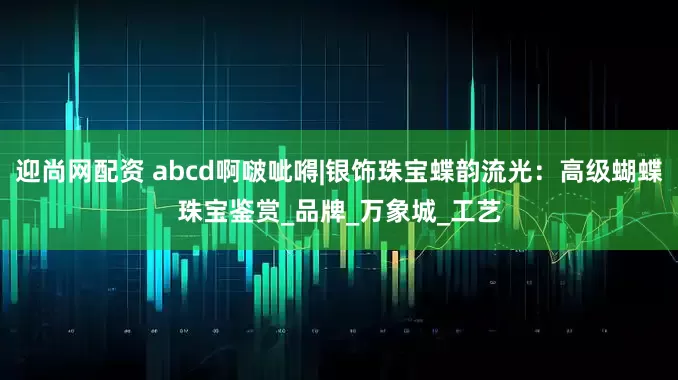 迎尚网配资 abcd啊啵呲嘚|银饰珠宝蝶韵流光：高级蝴蝶珠宝鉴赏_品牌_万象城_工艺
