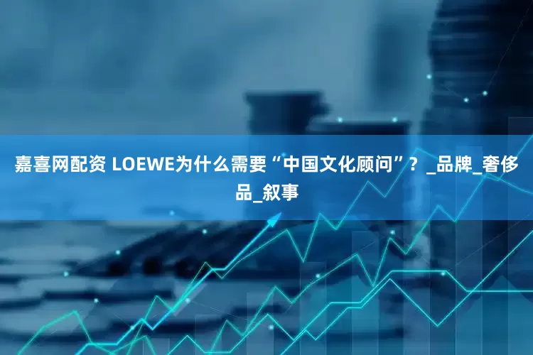 嘉喜网配资 LOEWE为什么需要“中国文化顾问”？_品牌_奢侈品_叙事