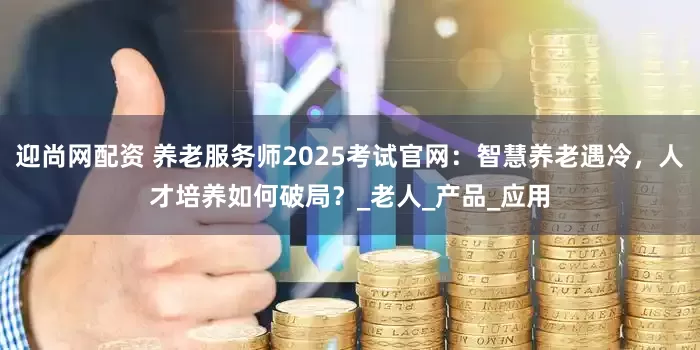 迎尚网配资 养老服务师2025考试官网：智慧养老遇冷，人才培养如何破局？_老人_产品_应用