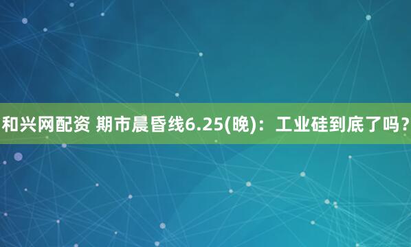和兴网配资 期市晨昏线6.25(晚)：工业硅到底了吗？