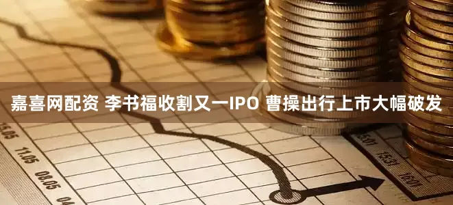 嘉喜网配资 李书福收割又一IPO 曹操出行上市大幅破发