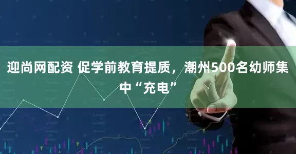 迎尚网配资 促学前教育提质，潮州500名幼师集中“充电”