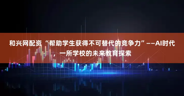 和兴网配资 “帮助学生获得不可替代的竞争力”——AI时代，一所学校的未来教育探索