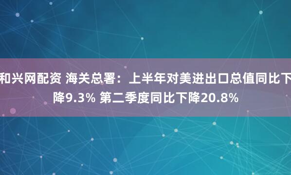 和兴网配资 海关总署：上半年对美进出口总值同比下降9.3% 第二季度同比下降20.8%