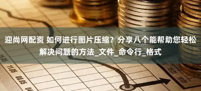 迎尚网配资 如何进行图片压缩？分享八个能帮助您轻松解决问题的方法_文件_命令行_格式