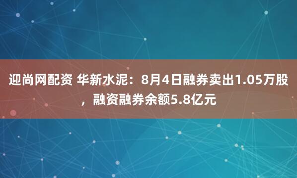 迎尚网配资 华新水泥：8月4日融券卖出1.05万股，融资融券余额5.8亿元