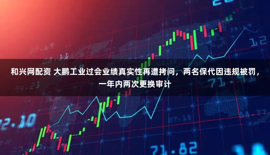 和兴网配资 大鹏工业过会业绩真实性再遭拷问，两名保代因违规被罚，一年内两次更换审计