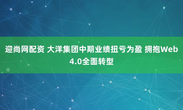 迎尚网配资 大洋集团中期业绩扭亏为盈 拥抱Web4.0全面转型