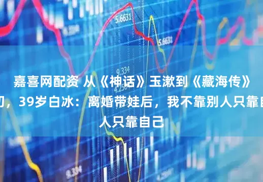嘉喜网配资 从《神话》玉漱到《藏海传》六初，39岁白冰：离婚带娃后，我不靠别人只靠自己