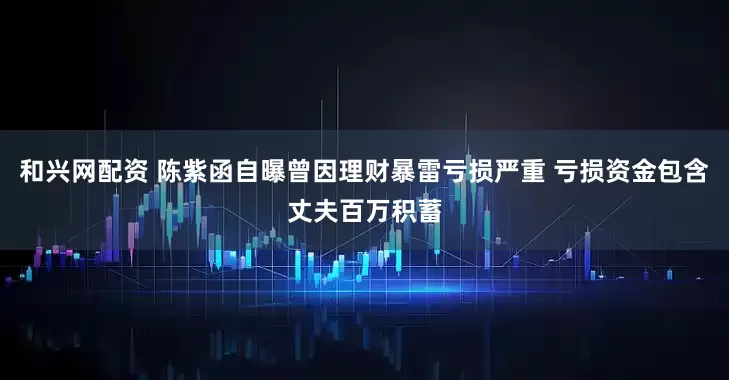 和兴网配资 陈紫函自曝曾因理财暴雷亏损严重 亏损资金包含丈夫百万积蓄