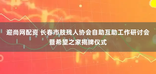 迎尚网配资 长春市肢残人协会自助互助工作研讨会暨希望之家揭牌仪式