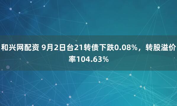 和兴网配资 9月2日台21转债下跌0.08%,转股溢价率104.63%