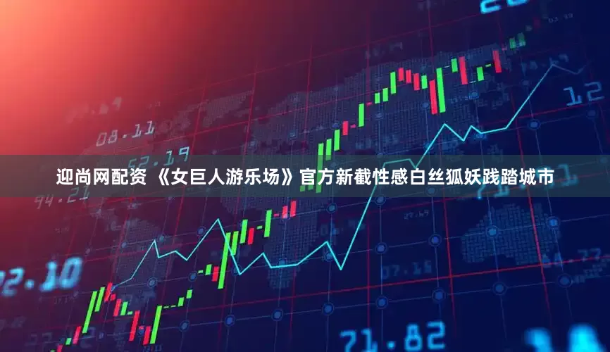 迎尚网配资 《女巨人游乐场》官方新截性感白丝狐妖践踏城市